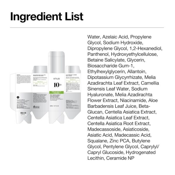 Anua - Azelaic Acid 10 + Hyaluron Serum | Ingredient List - Water, Azelaic Acid, Propylene Glycol, Sodium Hydroxide, Dipropyl ene Glycol, 1,2-Hexanediol, Panthenol, Hydroxyethylcellulose, Be taine Salicylate, Glycerin, Biosaccharide Gum-1, Ethylhexylglycerin, Allantoin, Dipotassium Glycyrrhizate, Melia Azadirachta Leaf Extract, Camellia Sinensis Leaf Water, Sodium Hyaluronate, Melia Azadira chta Flower Extract, Niacinamide, Aloe Barbadensis Leaf Juice, Be ta-Glucan, Centella Asiatica Extract, Centella Asiatica Leaf Extract, Centella Asiatica Root Extract, Madecassoside, Asiaticoside, Asia tic Acid, Madecassic Acid, Squalane, Zinc PCA, Butylene Glycol, Pentylene Glycol, Caprylyl/Capryl Glucoside, Hydrogenated Lecith in, Ceramide NP