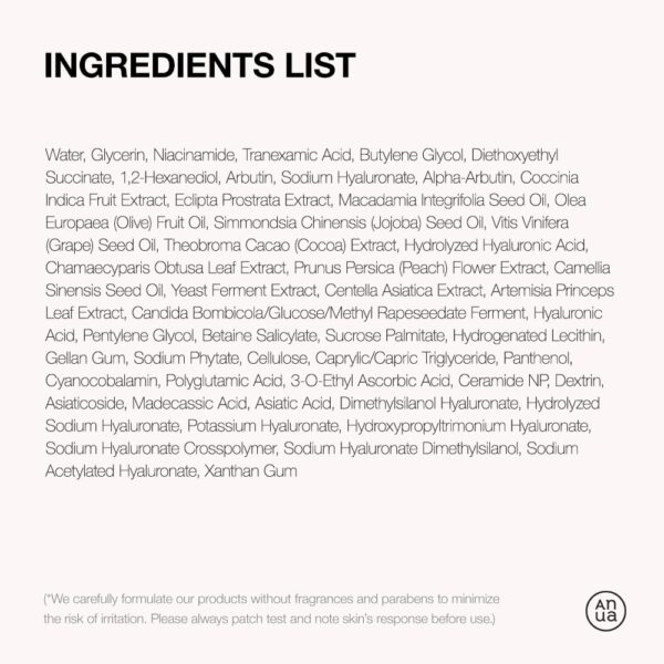 Anua - Niacinamide 10 TXA 4 Serum | Ingredients List - Water, Glycerin, Niacinamide, Tranexamic Acid, Butylene Glycol, Diethoxyethyl Succinate, 1,2-He- xanediol, Arbutin, Sodium Hyaluronate, Alpha- Arbutin, Coccinia Indica Fruit Extract, Eclipta Pro- strata Extract, Macadamia Integrifolia Seed Oil, Olea Europaea (Olive) Fruit Oil, Simmondsia Chinensis (Jojoba) Seed Oil, Vitis Vinifera (Grape) Seed Oil, Theobroma Cacao (Cocoa) Extract, Hy- drolyzed Hyaluronic Acid, Chamaecyparis Obtusa Leaf Extract, Prunus Persica (Peach) Flower Ext- ract, Camellia Sinensis Seed Oil, Yeast Ferment Extract, Centella Asiatica Extract, Artemisia Prin- ceps Leaf Extract, Candida Bombicola/Glucose/ Methyl Rapeseedate Ferment. Hyaluronic Acid, Pentylene Glycol, Betaine Salicylate, Sucrose Pal- mitate, Hydrogenated Lecithin, Gellan Gum, Sodium Phytate, Cellulose, Caprylic/Capric Triglyceride Panthenol, Cyanocobalamin, Polyglutamic Acid, 3-O-Ethyl Ascorbic Acid, Ceramide NP, Dextrin, Asiaticoside, Madecassic Acid, Asiatic Acid, Dim- ethylsilanol Hyaluronate, Hydrolyzed Sodium Hya- luronate, Potassium Hyaluronate, Hydroxypropylt- rimonium Hyaluronate, Sodium Hyaluronate Cros- spolymer, Sodium Hyaluronate DimethyIsilanol, Sodium Acetylated Hyaluronate, Xanthan Gum | (* We carefully formulate our products without fragrances and parabens to minimize the risk of irritation. Please always patch test and note skin's response before use.)