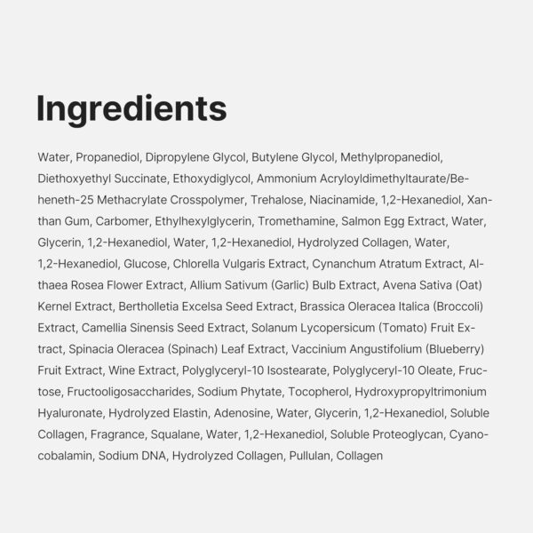 Ingredients - Water, Propanediol, Dipropylene Glycol, Butylene Glycol, Methylpropanediol, Diethoxyethyl Succinate, Ethoxydiglycol, Ammonium Acryloyldimethyltaurate/Beheneth-25 Methacrylate Crosspolymer, Trehalose, Niacinamide, 1,2-Hexanediol, Xanthan Gum, Carbomer, Ethylhexylglycerin, Tromethamine, Salmon Egg Extract, Water, Glycerin, 1,2-Hexanediol, Water, 1,2-Hexanediol, Hydrolyzed Collagen, Water, 1,2-Hexanediol, Glucose, Chlorella Vulgaris Extract, Cynanchum Atratum Extract, Althaea Rosea Flower Extract, Allium Sativum (Garlic) Bulb Extract, Avena Sativa (Oat) Kernel Extract, Bertholletia Excelsa Seed Extract, Brassica Oleracea Italica (Broccoli) Extract, Camellia Sinensis Seed Extract, Solanum Lycopersicum (Tomato) Fruit Extract, Spinacia Oleracea (Spinach) Leaf Extract, Vaccinium Angustifolium (Blueberry) Fruit Extract, Wine Extract, Polyglyceryl-10 Isostearate, Polyglyceryl-10 Oleate, Fructose, Fructooligosaccharides, Sodium Phytate, Tocopherol, Hydroxypropyltrimonium Hyaluronate, Hydrolyzed Elastin, Adenosine, Water, Glycerin, 1,2-Hexanediol, Soluble Collagen, Fragrance, Squalane, Water, 1,2-Hexanediol, Soluble Proteoglycan, Cyanocobalamin, Sodium DNA, Hydrolyzed Collagen, Pullulan, Collagen.