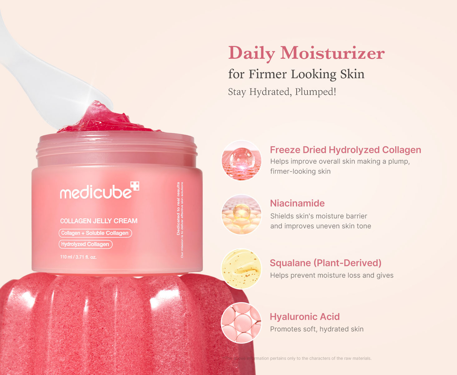 Medicube Collagen Jelly Cream | Daily Moisturizer | For Firmer Looking Skin | Stay Hydrated, Plumped | Freeze Dried Hydrolyzed Collagen - Helps improve overall skin making a plump, firmer-looking skin | Niacinamide - Shields skin's moisture barrier and improves uneven skin tone | Squalane (Plant-Derived) - Helps prevent moisture loss | Hyaluronic Acid - Promotes soft, hydrated skin | * The above information pertains only to the characters of the raw materials