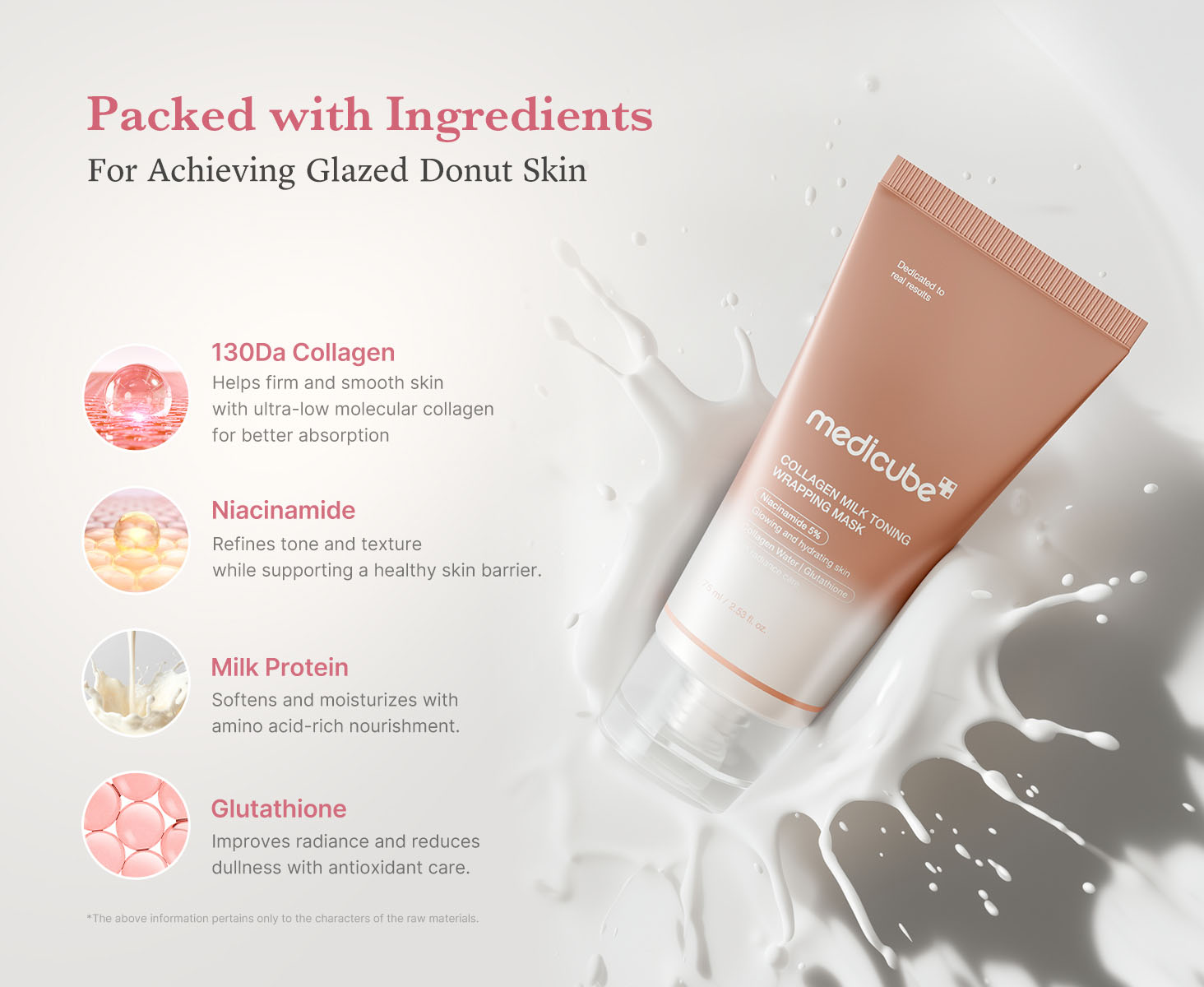 Medicube - Collagen Milk Toning Wrapping Mask | Packed with Ingredients - For Achieving Glazed Donut Skin | 130Da Collagen - Helps firm and smooth skin with ultra-low molecular collagen for better absorption | Niacinamide - Refines tone and texture while supporting a healthy skin barrier | Milk Protein - Softens and moisturizes with amino acid-rich nourishment | Glutathione - Improves radiance and reduces dullness with antioxidant care | * The above information pertains only to the characters of the raw materials.