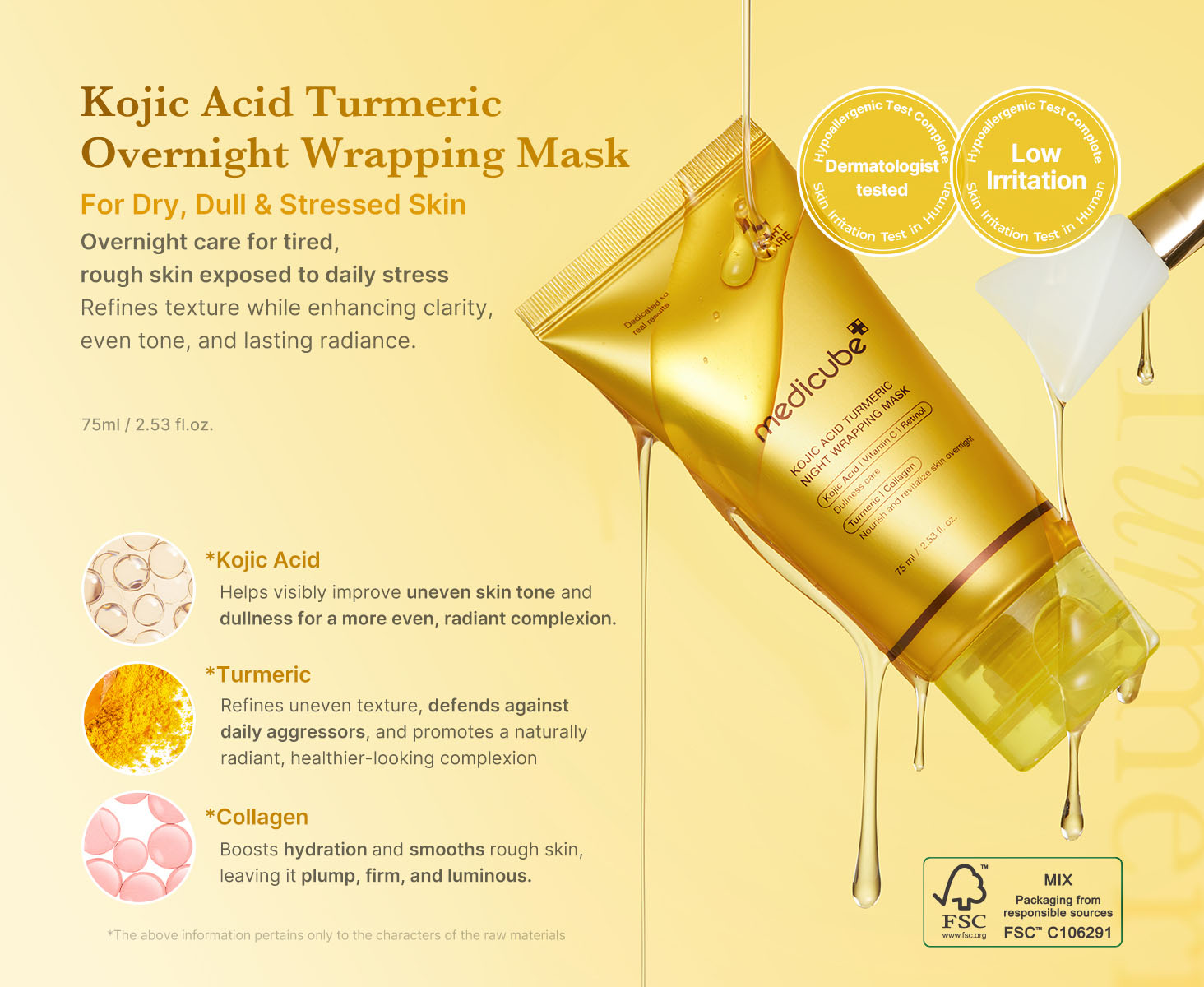 Medicube - Kojic Acid Turmeric Night Wrapping Mask | For Dry, Dull & Stressed Skin | Overnight care for tired, rough skin exposed to daily stress | Refines texture while enhancing clarity, even tone and lasting radiance | 75 ml / 2.53 fl. oz. | Kojic Acid - Helping to visibly improve uneven skin tone for a brighter complexion | Turmeric - Refines uneven texture, defends against daily aggressors and promotes a naturally radiant, healthier-looking complexion | Collagen - Boosts hydration and smooths rough skin, leaving it plump, firm and luminous | * The above information pertains only to the characters of the raw materials.