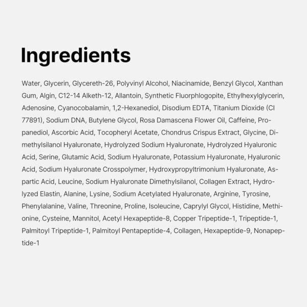 Medicube - PDRN Caffeine Night Wrapping Mask | Ingredients - Water, Glycerin, Glycereth-26, Polyvinyl Alcohol, Niacinamide, Benzyl Glycol, Xanthan Gum, Algin, C12-14 Alketh-12, Allantoin, Synthetic Fluorphlogopite, Ethylhexylglycerin, Adenosine, Cyanocobalamin, 1,2-Hexanediol, Disodium EDTA, Titanium Dioxide (CI 77891), Sodium DNA, Butylene Glycol, Rosa Damascena Flower Oil, Caffeine, Propanediol, Ascorbic Acid, Tocopheryl Acetate, Chondrus Crispus Extract, Glycine, Dimethylsilanol Hyaluronate, Hydrolyzed Sodium Hyaluronate, Hydrolyzed Hyaluronic Acid, Serine, Glutamic Acid, Sodium Hyaluronate, Potassium Hyaluronate, Hyaluronic Acid, Sodium Hyaluronate Crosspolymer, Hydroxypropyltrimonium Hyaluronate, Aspartic Acid, Leucine, Sodium Hyaluronate Dimethylsilanol, Collagen Extract, Hydrolyzed Elastin, Alanine, Lysine, Sodium Acetylated Hyaluronate, Arginine, Tyrosine, Phenylalanine, Valine, Threonine, Proline, Isoleucine, Caprylyl Glycol, Histidine, Methionine, Cysteine, Mannitol, Acetyl Hexapeptide-8, Copper Tripeptide-1, Tripeptide-1, Palmitoy! Tripeptide-1, Palmitoyl Pentapeptide-4, Collagen, Hexapeptide-9, Nonapeptide-1.