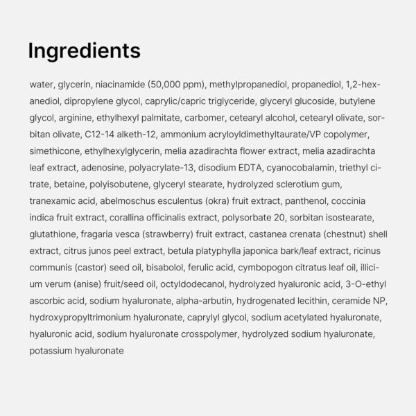 Medicube TXA Niacinamide Capsule Cream | Ingredients - water, glycerin, niacinamide (50,000 ppm), methylpropanediol, propanediol, 1,2-hexanediol, dipropylene glycol, caprylic/capric triglyceride, glyceryl glucoside, butylene glycol, arginine, ethylhexy!l palmitate, carbomer, cetearyl alcohol, cetearyl olivate, sorbitan olivate, C12-14 alketh-12, ammonium acryloyldimethyltaurate/VP copolymer, simethicone, ethylhexylglycerin, melia azadirachta flower extract, melia azadirachta leaf extract, adenosine, polyacrylate-13, disodium EDTA, cyanocobalamin, triethyl citrate, betaine, polyisobutene, glyceryl stearate, hydrolyzed sclerotium gum, tranexamic acid, abelmoschus esculentus (okra) fruit extract, panthenol, coccinia indica fruit extract, corallina officinalis extract, polysorbate 20, sorbitan isostearate, glutathione, fragaria vesca (strawberry) fruit extract, castanea crenata (chestnut) shell extract, citrus junos peel extract, betula platyphylla japonica bark/leaf extract, ricinus communis (castor) seed oil, bisabolol, ferulic acid, cymbopogon citratus leaf oil, illicium verum (anise) fruit/seed oil, octyldodecanol, hydrolyzed hyaluronic acid, 3-O-ethyl ascorbic acid, sodium hyaluronate, alpha-arbutin, hydrogenated lecithin, ceramide NP, hydroxypropyltrimonium hyaluronate, caprylyl glycol, sodium acetylated hyaluronate, hyaluronic acid, sodium hyaluronate crosspolymer, hydrolyzed sodium hyaluronate, potassium hyaluronate.