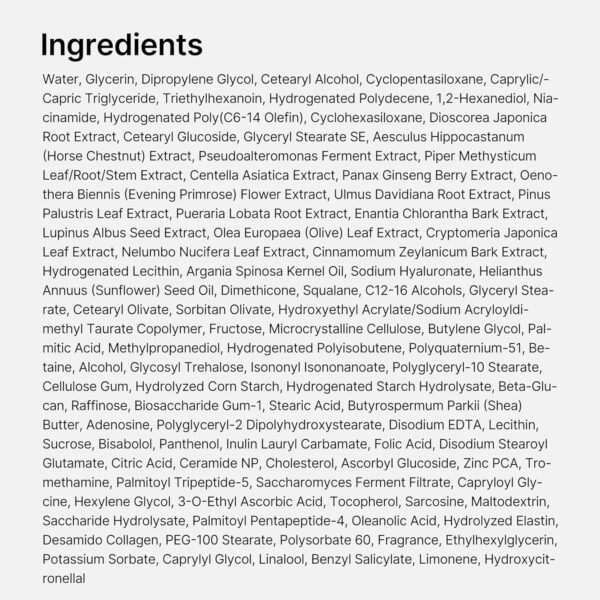 Medicube - Triple Collagen Cream | Ingredients - Water, Glycerin, Dipropylene Glycol, Cetearyl Alcohol, Cyclopentasiloxane, Caprylic/Capric Triglyceride, Triethylhexanoin, Hydrogenated Polydecene, 1,2-Hexanediol, Niacinamide, Hydrogenated Poly(C6-14 Olefin), Cyclohexasiloxane, Dioscorea Japonica Root Extract, Cetearyl Glucoside, Glyceryl Stearate SE, Aesculus Hippocastanum (Horse Chestnut) Extract, Pseudoalteromonas Ferment Extract, Piper Methysticum Leaf/Root/Stem Extract, Centella Asiatica Extract, Panax Ginseng Berry Extract, Oenothera Biennis (Evening Primrose) Flower Extract, Ulmus Davidiana Root Extract, Pinus Palustris Leaf Extract, Pueraria Lobata Root Extract, Enantia Chlorantha Bark Extract, Lupinus Albus Seed Extract, Olea Europaea (Olive) Leaf Extract, Cryptomeria Japonica Leaf Extract, Nelumbo Nucifera Leaf Extract, Cinnamomum Zeylanicum Bark Extract, Hydrogenated Lecithin, Argania Spinosa Kernel Oil, Sodium Hyaluronate, Helianthus Annuus (Sunflower) Seed Oil, Dimethicone, Squalane, C12-16 Alcohols, Glyceryl Stearate, Cetearyl Olivate, Sorbitan Olivate, Hydroxyethyl Acrylate/Sodium Acryloyldimethyl Taurate Copolymer, Fructose, Microcrystalline Cellulose, Butylene Glycol, Palmitic Acid, Methylpropanediol, Hydrogenated Polyisobutene, Polyquaternium-51, Betaine, Alcohol, Glycosy! Trehalose, Isonony! Isononanoate, Polyglyceryl-10 Stearate, Cellulose Gum, Hydrolyzed Corn Starch, Hydrogenated Starch Hydrolysate, Beta-Glucan, Raffinose, Biosaccharide Gum-1, Stearic Acid, Butyrospermum Parkii (Shea) Butter, Adenosine, Polyglyceryl-2 Dipolyhydroxystearate, Disodium EDTA, Lecithin, Sucrose, Bisabolol, Panthenol, Inulin Lauryl Carbamate, Folic Acid, Disodium Stearoyl Glutamate, Citric Acid, Ceramide NP, Cholesterol, Ascorbyl Glucoside, Zinc PCA, Tromethamine, Palmitoyl Tripeptide-5, Saccharomyces Ferment Filtrate, Capryloyl Glycine, Hexylene Glycol, 3-O-Ethyl Ascorbic Acid, Tocopherol, Sarcosine, Maltodextrin, Saccharide Hydrolysate, Palmitoyl Pentapeptide-4, Oleanolic Acid, Hydrolyzed Elastin, Desamido Collagen, PEG-100 Stearate, Polysorbate 60, Fragrance, Ethylhexylglycerin, Potassium Sorbate, Caprylyl Glycol, Linalool, Benzyl Salicylate, Limonene, Hydroxycitronellal.
